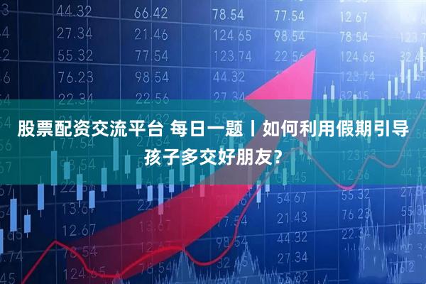 股票配资交流平台 每日一题丨如何利用假期引导孩子多交好朋友？